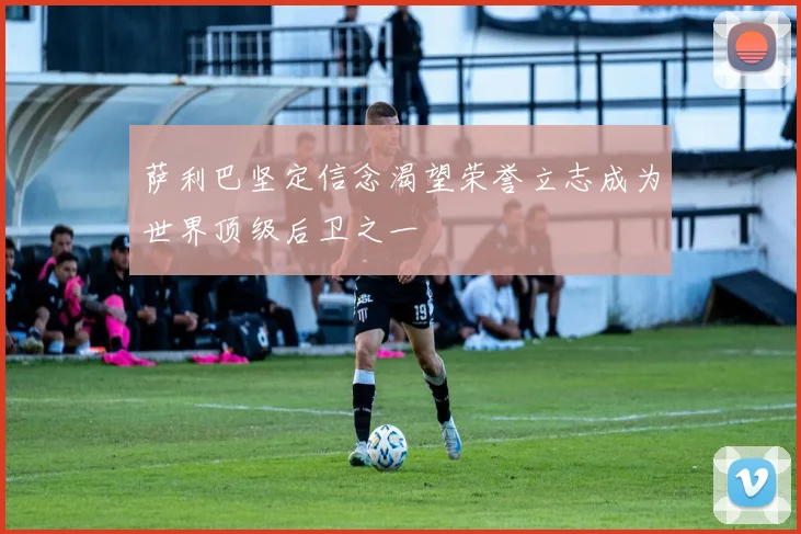 萨利巴坚定信念渴望荣誉立志成为世界顶级后卫之一