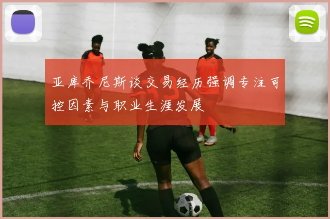 亚库乔尼斯谈交易经历强调专注可控因素与职业生涯发展