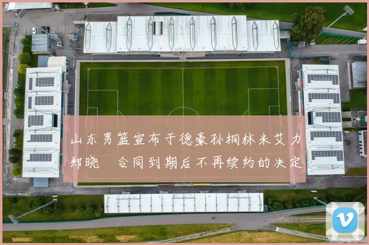 山东男篮宣布于德豪孙桐林米艾力郑晓垚合同到期后不再续约的决定