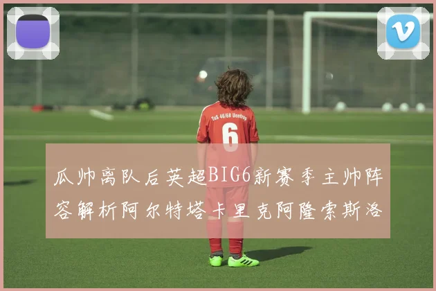 瓜帅离队后英超BIG6新赛季主帅阵容解析阿尔特塔卡里克阿隆索斯洛特的挑战与机遇