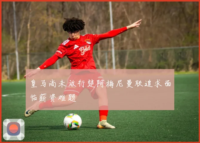 皇马尚未放行楚阿梅尼曼联追求面临薪资难题