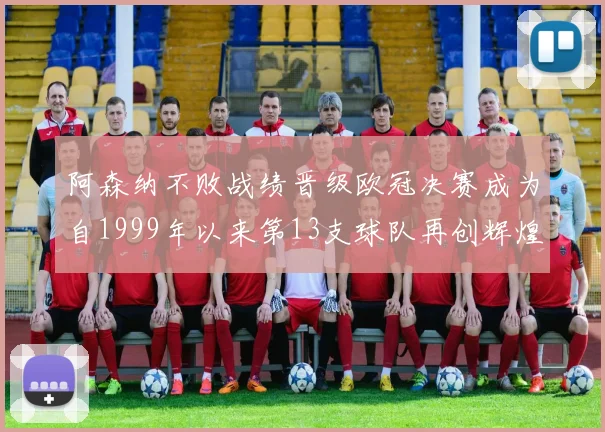 阿森纳不败战绩晋级欧冠决赛成为自1999年以来第13支球队再创辉煌
