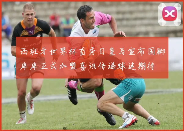 西班牙世界杯首秀日皇马宣布国脚库库正式加盟喜讯传递球迷期待