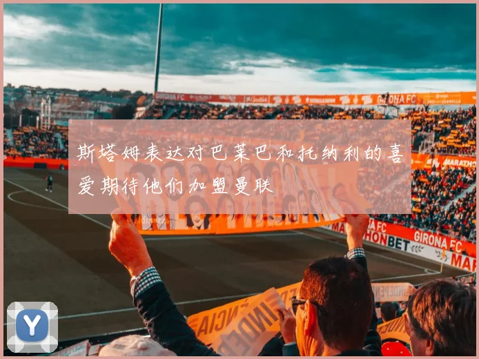 斯塔姆表达对巴莱巴和托纳利的喜爱期待他们加盟曼联