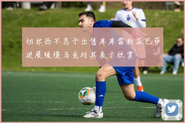 切尔西不急于出售库库雷利亚巴萨进展缓慢马竞对其表示欣赏