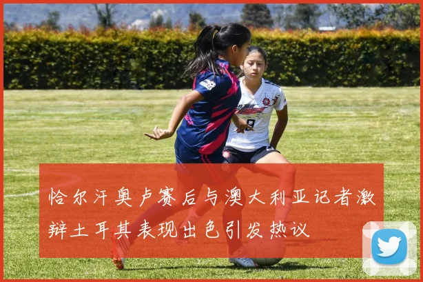 恰尔汗奥卢赛后与澳大利亚记者激辩土耳其表现出色引发热议