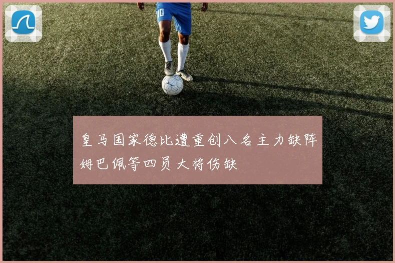 皇马国家德比遭重创八名主力缺阵姆巴佩等四员大将伤缺