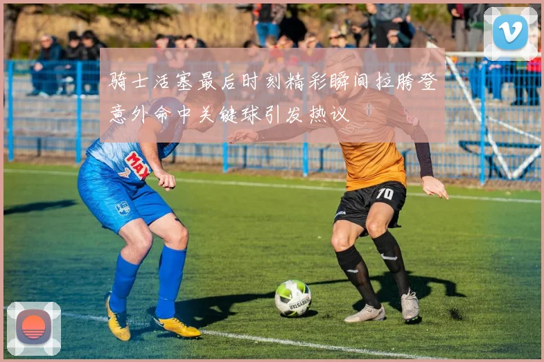 骑士活塞最后时刻精彩瞬间拉胯登意外命中关键球引发热议