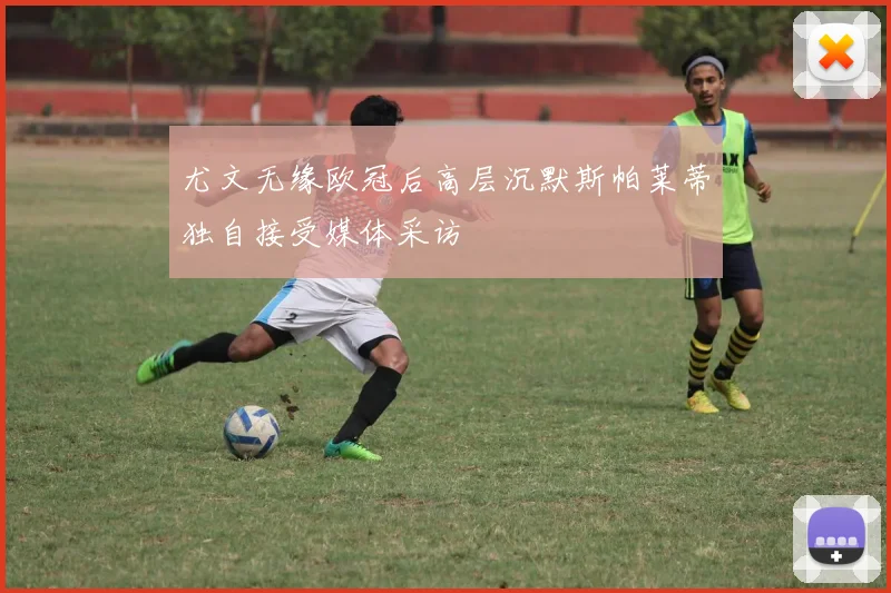 尤文无缘欧冠后高层沉默斯帕莱蒂独自接受媒体采访