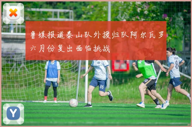 鲁媒报道泰山队外援归队阿尔瓦罗六月份复出面临挑战