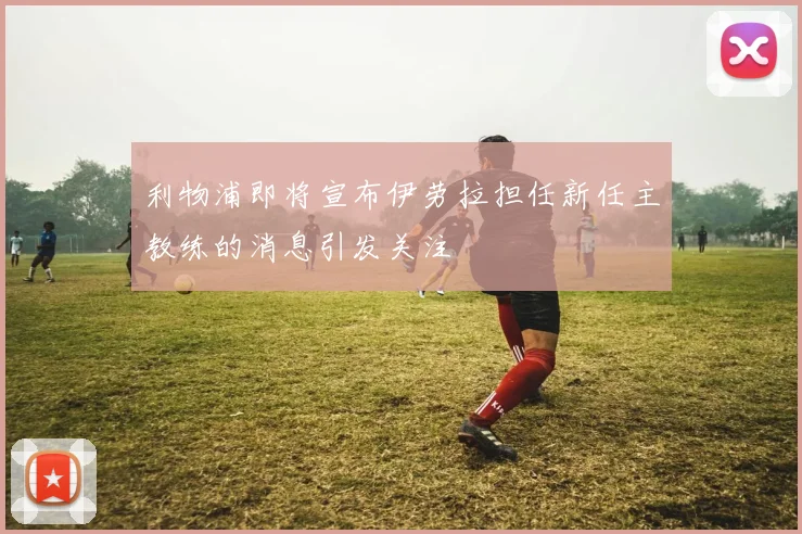 利物浦即将宣布伊劳拉担任新任主教练的消息引发关注