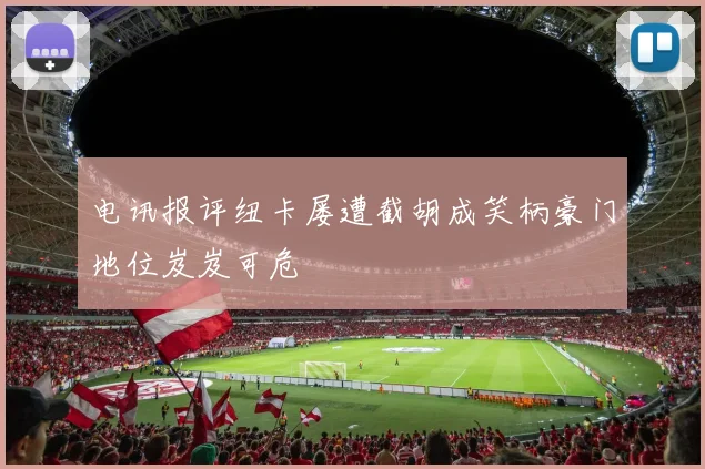 电讯报评纽卡屡遭截胡成笑柄豪门地位岌岌可危